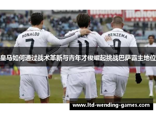 皇马如何通过战术革新与青年才俊崛起挑战巴萨霸主地位