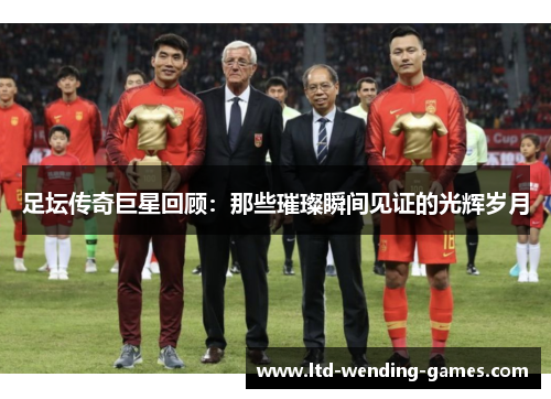 足坛传奇巨星回顾：那些璀璨瞬间见证的光辉岁月