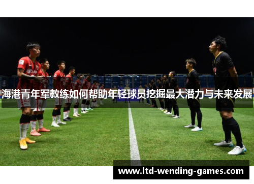 海港青年军教练如何帮助年轻球员挖掘最大潜力与未来发展