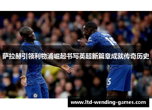 萨拉赫引领利物浦崛起书写英超新篇章成就传奇历史