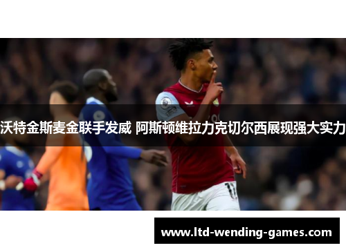 沃特金斯麦金联手发威 阿斯顿维拉力克切尔西展现强大实力