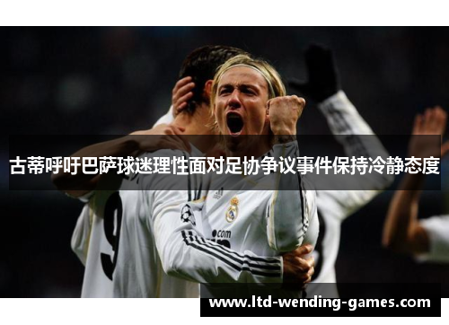 古蒂呼吁巴萨球迷理性面对足协争议事件保持冷静态度