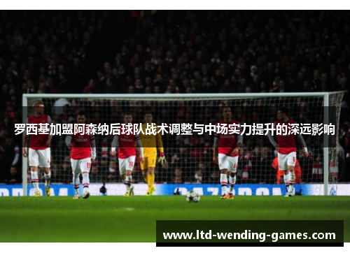 罗西基加盟阿森纳后球队战术调整与中场实力提升的深远影响