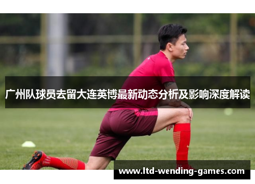广州队球员去留大连英博最新动态分析及影响深度解读