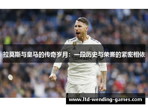 拉莫斯与皇马的传奇岁月：一段历史与荣誉的紧密相依