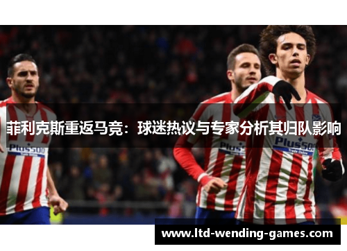 菲利克斯重返马竞：球迷热议与专家分析其归队影响