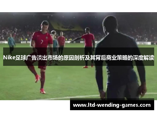 Nike足球广告淡出市场的原因剖析及其背后商业策略的深度解读