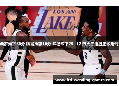希罗轰下36分 嘴哥贡献16分 吹杨砍下29+12 热火三连胜击败老鹰