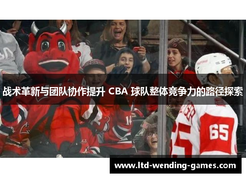 战术革新与团队协作提升 CBA 球队整体竞争力的路径探索 战术革新与团队协作提升 CBA 球队整体竞争力的路径探索
