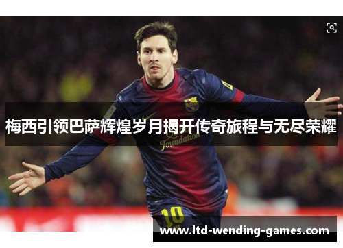 梅西引领巴萨辉煌岁月揭开传奇旅程与无尽荣耀 梅西引领巴萨辉煌岁月揭开传奇旅程与无尽荣耀