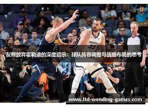 灰熊放弃霍勒迪的深度启示：球队阵容调整与战略布局的思考