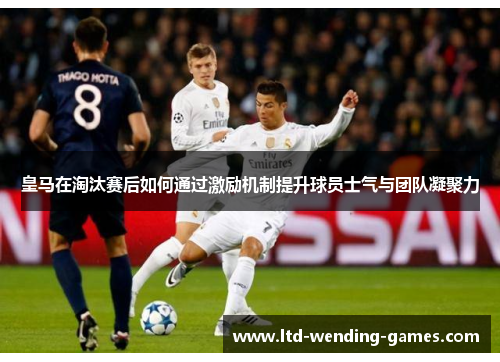 皇马在淘汰赛后如何通过激励机制提升球员士气与团队凝聚力