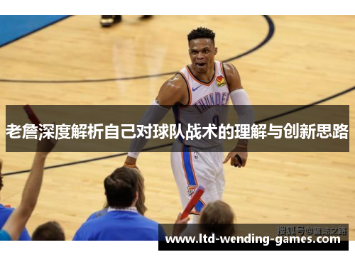 老詹深度解析自己对球队战术的理解与创新思路