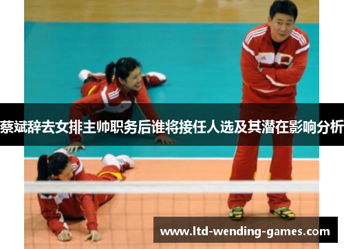 蔡斌辞去女排主帅职务后谁将接任人选及其潜在影响分析