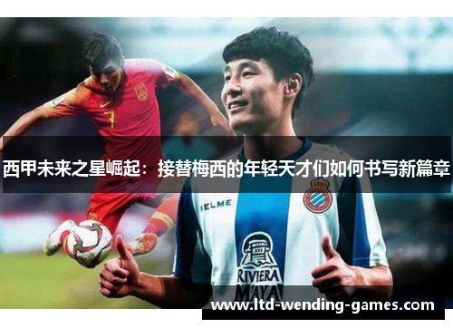 西甲未来之星崛起：接替梅西的年轻天才们如何书写新篇章