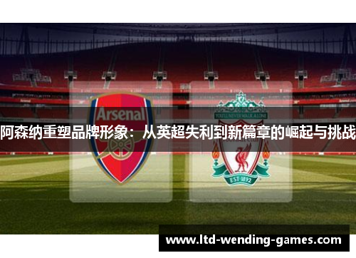 阿森纳重塑品牌形象：从英超失利到新篇章的崛起与挑战