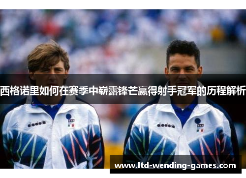 西格诺里如何在赛季中崭露锋芒赢得射手冠军的历程解析