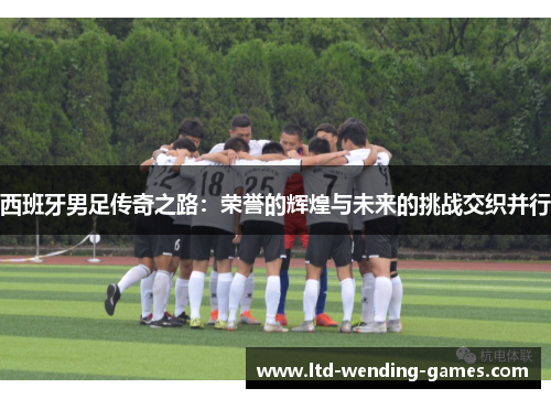 西班牙男足传奇之路：荣誉的辉煌与未来的挑战交织并行