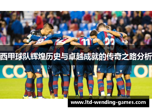 西甲球队辉煌历史与卓越成就的传奇之路分析