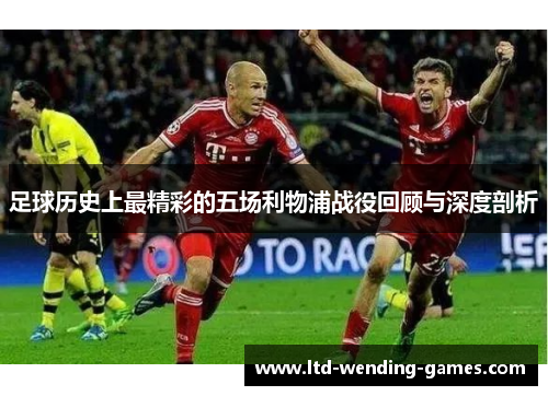足球历史上最精彩的五场利物浦战役回顾与深度剖析 足球历史上最精彩的五场利物浦战役回顾与深度剖析