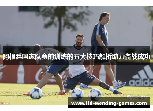 阿根廷国家队赛前训练的五大技巧解析助力备战成功