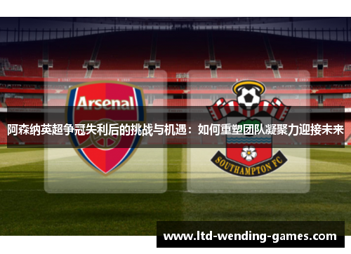 阿森纳英超争冠失利后的挑战与机遇：如何重塑团队凝聚力迎接未来