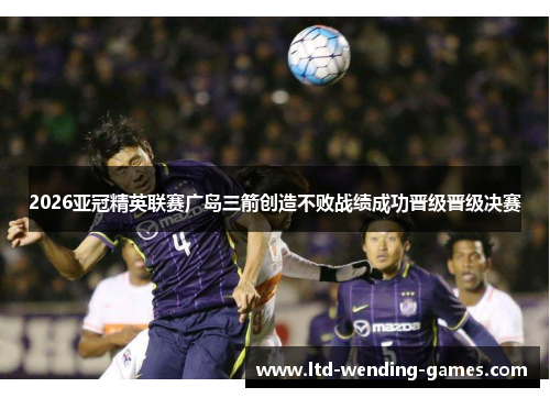 2026亚冠精英联赛广岛三箭创造不败战绩成功晋级晋级决赛